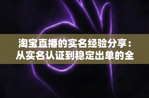 淘宝直播的实名经验分享：从实名认证到稳定出单的全流程实战指南