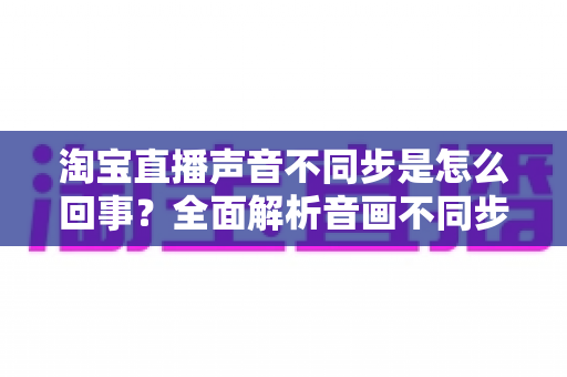 淘宝直播声音不同步是怎么回事？全面解析音画不同步的常见原因与实用解决方法
