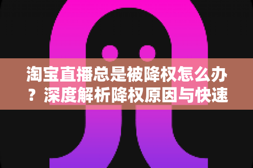 淘宝直播总是被降权怎么办？深度解析降权原因与快速恢复流量的实战方案