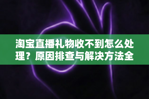 淘宝直播礼物收不到怎么处理？原因排查与解决方法全攻略
