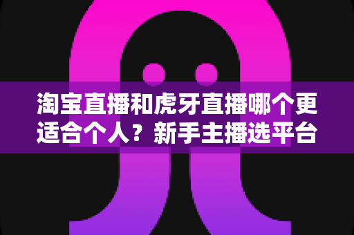 淘宝直播和虎牙直播哪个更适合个人？新手主播选平台全攻略