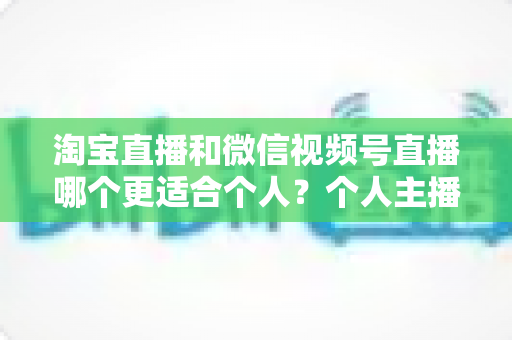淘宝直播和微信视频号直播哪个更适合个人？个人主播平台选择全攻略与深度对比分析