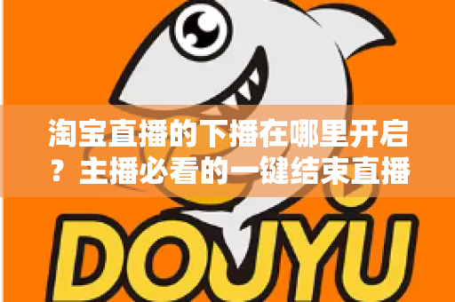 淘宝直播的下播在哪里开启？主播必看的一键结束直播全流程指南