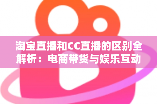 淘宝直播和CC直播的区别全解析：电商带货与娱乐互动两大直播平台深度对比指南