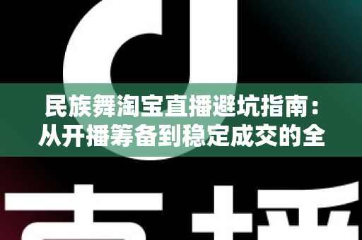 民族舞淘宝直播避坑指南:从开播筹备到稳定成交的全流程实战攻略 民族舞淘宝直播避坑指南:从开播筹备到稳定成交的全流程实战攻略