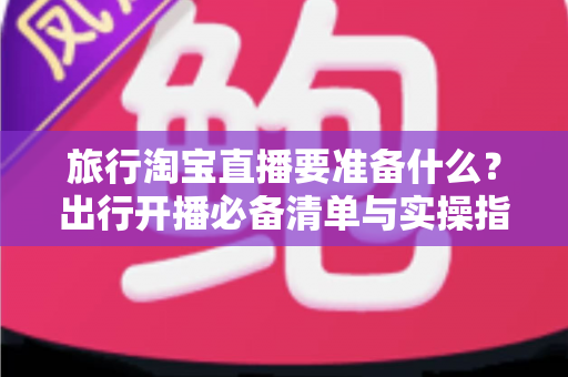 旅行淘宝直播要准备什么？出行开播必备清单与实操指南全解析
