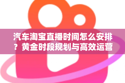 汽车淘宝直播时间怎么安排？黄金时段规划与高效运营策略全解析