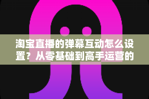 淘宝直播的弹幕互动怎么设置？从零基础到高手运营的完整实操指南