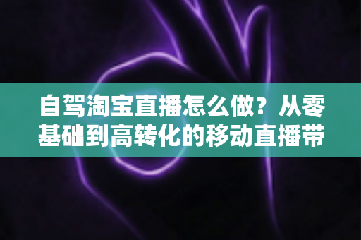 自驾淘宝直播怎么做？从零基础到高转化的移动直播带货全攻略