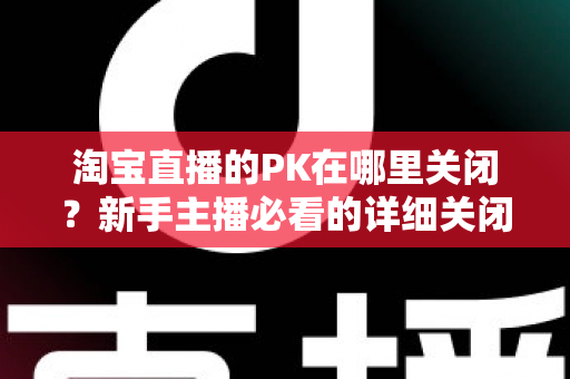 淘宝直播的PK在哪里关闭？新手主播必看的详细关闭教程与操作指南