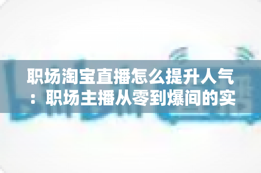职场淘宝直播怎么提升人气：职场主播从零到爆间的实战涨人气全攻略