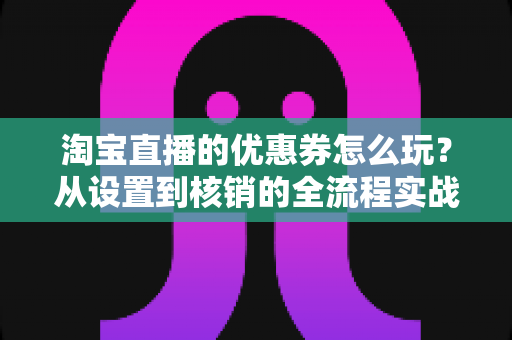 淘宝直播的优惠券怎么玩？从设置到核销的全流程实战指南