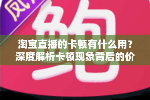 淘宝直播的卡顿有什么用？深度解析卡顿现象背后的价值、成因与实用优化方案
