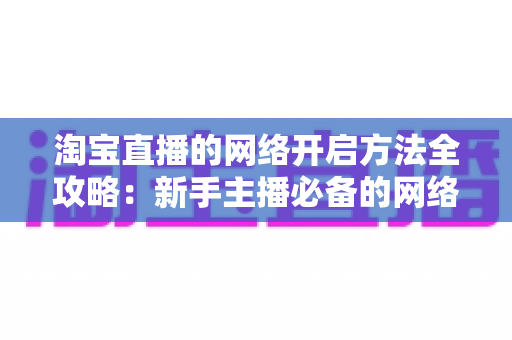 淘宝直播的网络开启方法全攻略：新手主播必备的网络配置与开通指南，助你快速开启顺畅直播之旅