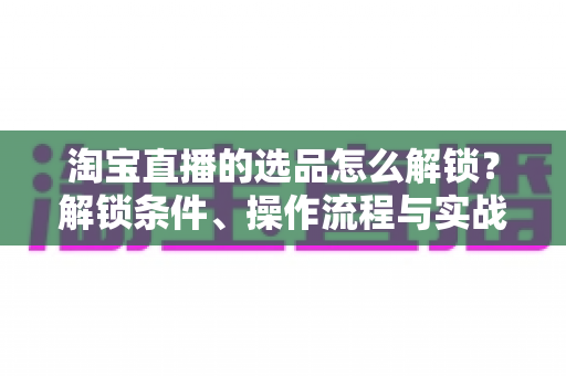 淘宝直播的选品怎么解锁？解锁条件、操作流程与实战选品方法全解析