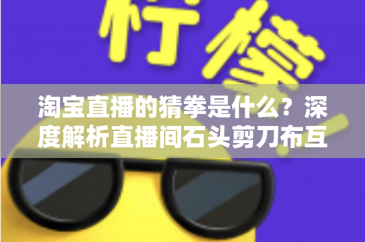 淘宝直播的猜拳是什么？深度解析直播间石头剪刀布互动玩法与营销价值