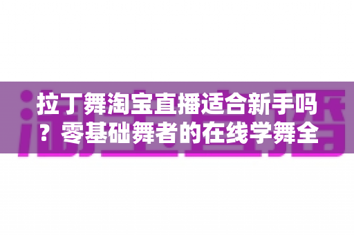 拉丁舞淘宝直播适合新手吗？零基础舞者的在线学舞全攻略与避坑指南