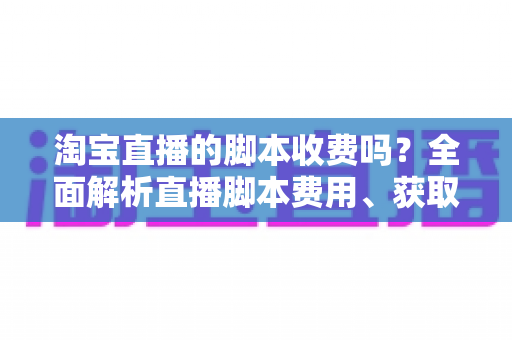 淘宝直播的脚本收费吗？全面解析直播脚本费用、获取方式与实操建议（新手必读指南）