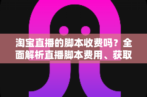 淘宝直播的脚本收费吗？全面解析直播脚本费用、获取方式与实操建议（新手必读指南）