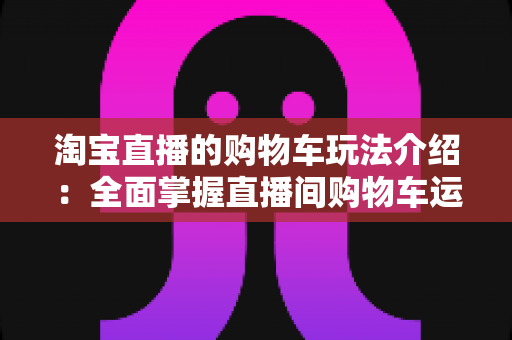 淘宝直播的购物车玩法介绍：全面掌握直播间购物车运营技巧，轻松提升带货转化率