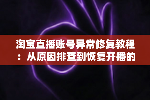 淘宝直播账号异常修复教程：从原因排查到恢复开播的全流程实操指南