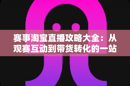 赛事淘宝直播攻略大全:从观赛互动到带货转化的一站式实战指南 赛事淘宝直播攻略大全:从观赛互动到带货转化的一站式实战指南