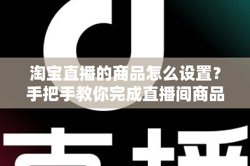 淘宝直播的商品怎么设置？手把手教你完成直播间商品配置，提升带货转化率