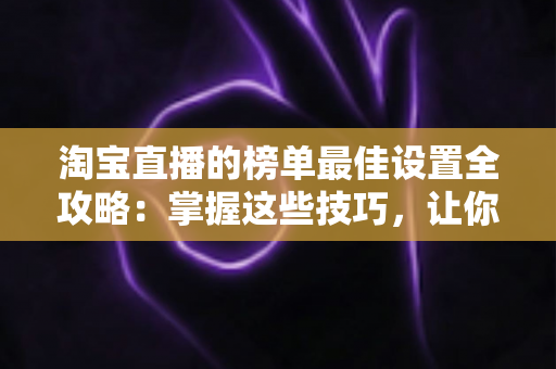 淘宝直播的榜单最佳设置全攻略：掌握这些技巧，让你的直播间流量与转化双倍提升