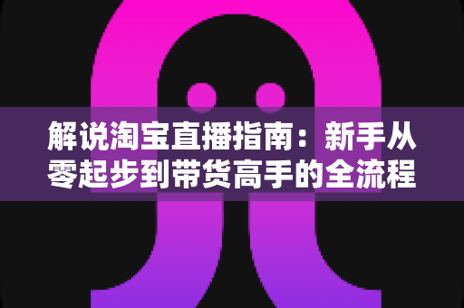 解说淘宝直播指南：新手从零起步到带货高手的全流程实战攻略