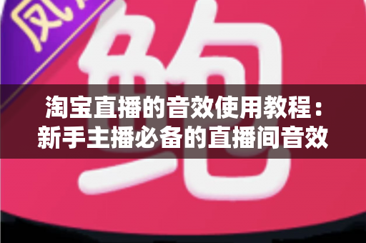 淘宝直播的音效使用教程：新手主播必备的直播间音效全攻略，快速提升人气与转化率