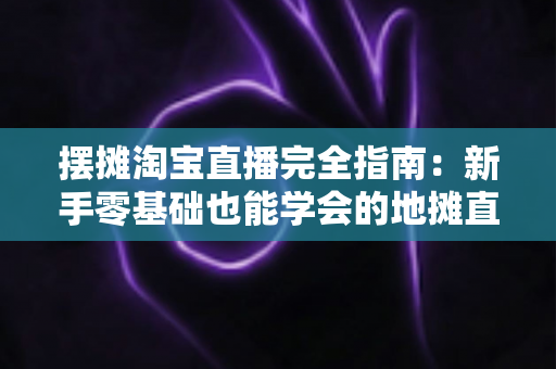 摆摊淘宝直播完全指南：新手零基础也能学会的地摊直播带货实战攻略