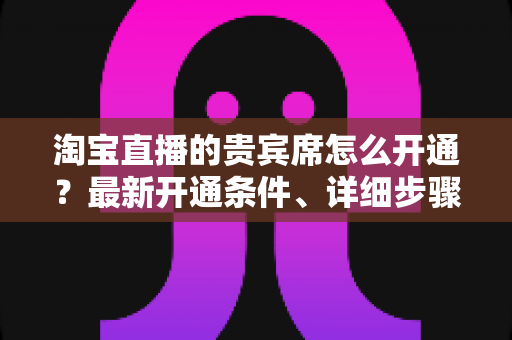 淘宝直播的贵宾席怎么开通？最新开通条件、详细步骤与运营技巧全解析