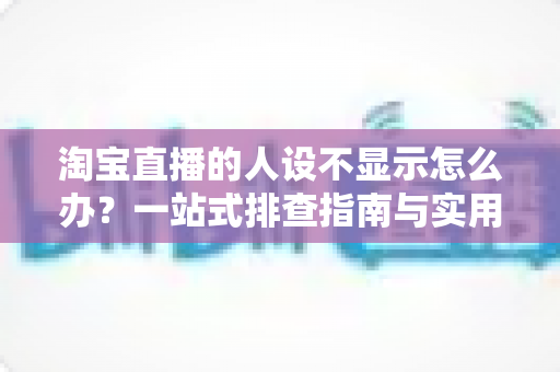 淘宝直播的人设不显示怎么办？一站式排查指南与实用修复方案助你快速恢复人设展示
