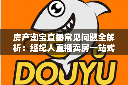 房产淘宝直播常见问题全解析：经纪人直播卖房一站式避坑指南
