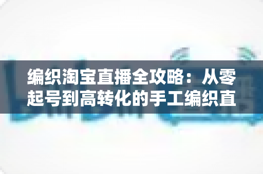 编织淘宝直播全攻略：从零起号到高转化的手工编织直播实战指南