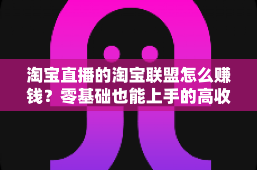 淘宝直播的淘宝联盟怎么赚钱？零基础也能上手的高收益变现全攻略