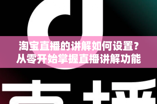 淘宝直播的讲解如何设置？从零开始掌握直播讲解功能完整教程与实操指南