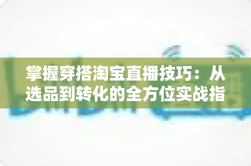 掌握穿搭淘宝直播技巧：从选品到转化的全方位实战指南，助你打造高人气穿搭直播间