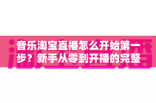 音乐淘宝直播怎么开始第一步？新手从零到开播的完整入门指南
