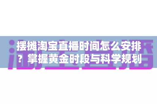 摆摊淘宝直播时间怎么安排？掌握黄金时段与科学规划，让摆摊直播流量翻倍
