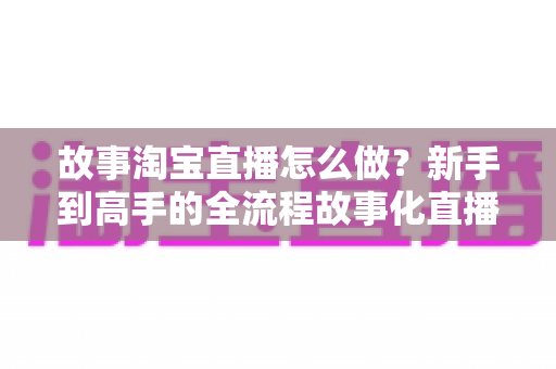 故事淘宝直播怎么做？新手到高手的全流程故事化直播运营实战指南