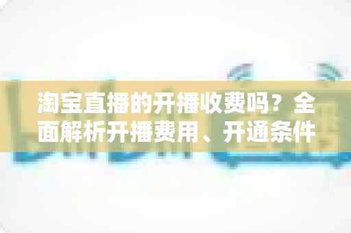淘宝直播的开播收费吗？全面解析开播费用、开通条件与成本指南