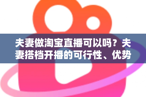 夫妻做淘宝直播可以吗?夫妻搭档开播的可行性、优势与实操指南全面解析 夫妻做淘宝直播可以吗?夫妻搭档开播的可行性、优势与实操指南全面解析