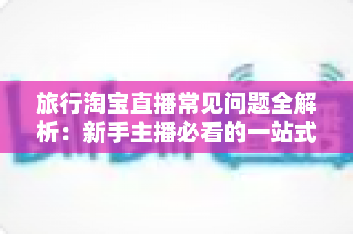 旅行淘宝直播常见问题全解析：新手主播必看的一站式实战指南与避坑手册