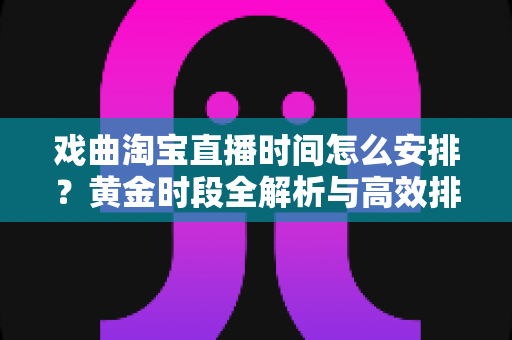 戏曲淘宝直播时间怎么安排？黄金时段全解析与高效排播策略指南