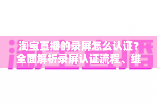 淘宝直播的录屏怎么认证?全面解析录屏认证流程、维权举证与实用操作指南 淘宝直播的录屏怎么认证?全面解析录屏认证流程、维权举证与实用操作指南