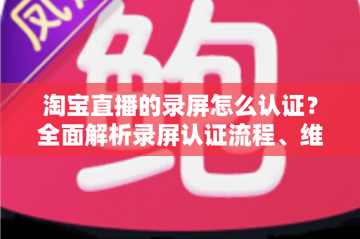 淘宝直播的录屏怎么认证?全面解析录屏认证流程、维权举证与实用操作指南 淘宝直播的录屏怎么认证?全面解析录屏认证流程、维权举证与实用操作指南