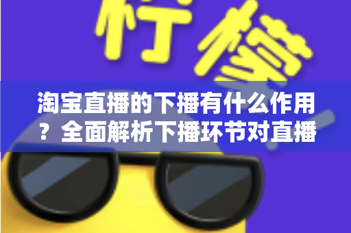 淘宝直播的下播有什么作用？全面解析下播环节对直播间流量、权重与粉丝运营的重要影响