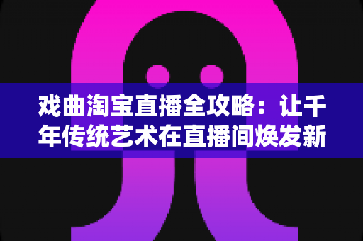 戏曲淘宝直播全攻略：让千年传统艺术在直播间焕发新生的实战宝典