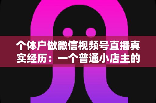 个体户做微信视频号直播真实经历：一个普通小店主的三个月实战全记录与避坑指南